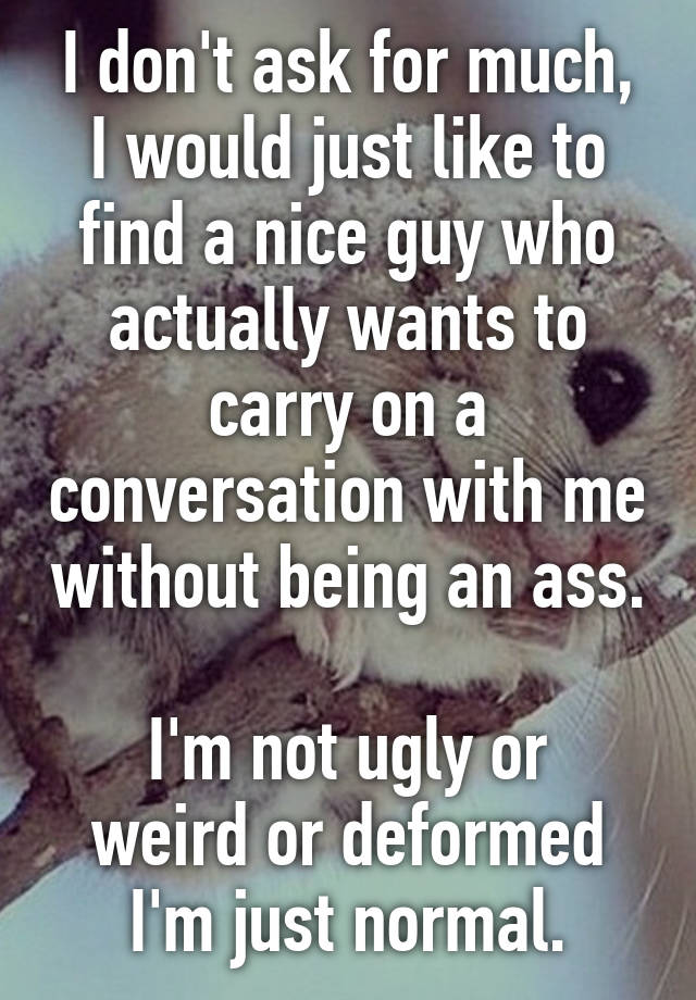 I don't ask for much,
I would just like to find a nice guy who actually wants to carry on a conversation with me without being an ass. 
I'm not ugly or weird or deformed I'm just normal.