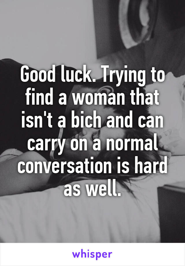 Good luck. Trying to find a woman that isn't a bich and can carry on a normal conversation is hard as well.