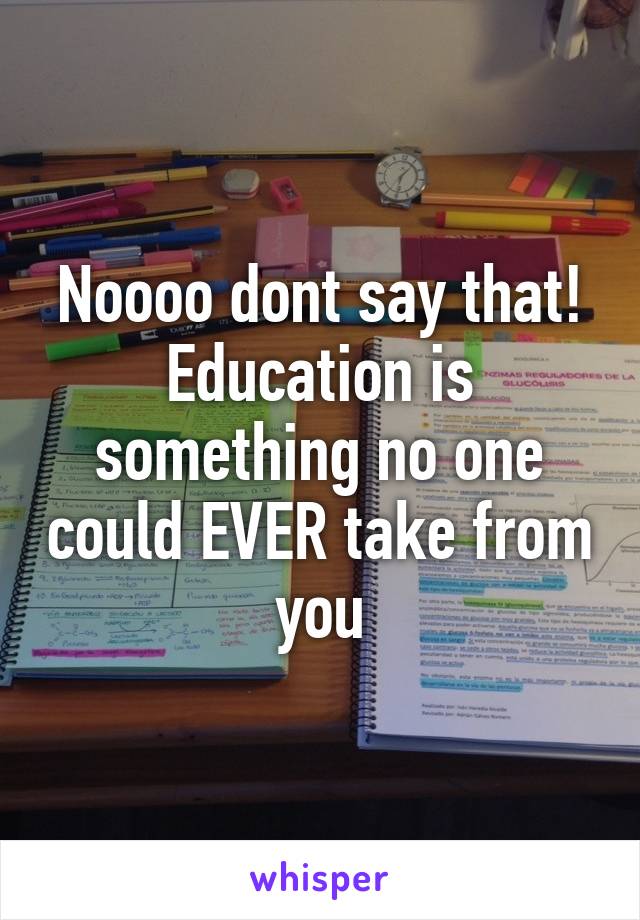 Noooo dont say that! Education is something no one could EVER take from you
