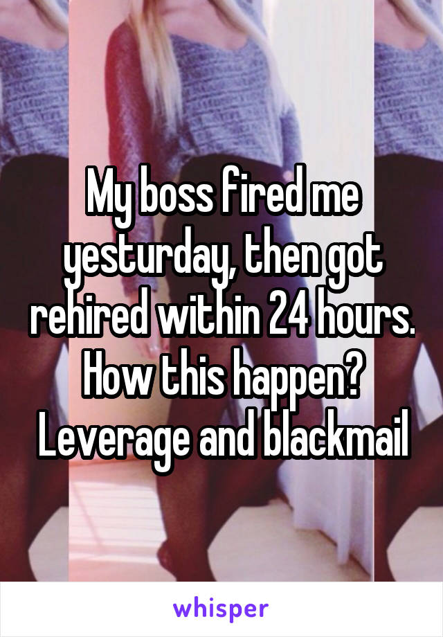 My boss fired me yesturday, then got rehired within 24 hours. How this happen? Leverage and blackmail