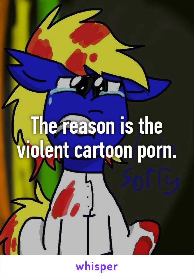 The reason is the violent cartoon porn.