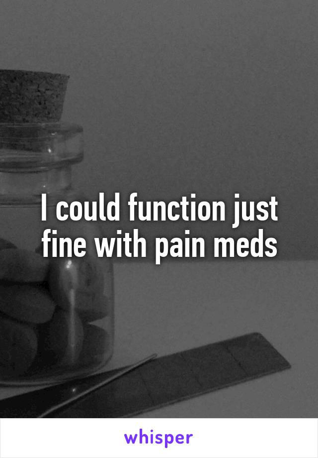 I could function just fine with pain meds