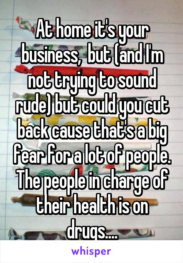 At home it's your business,  but (and I'm not trying to sound rude) but could you cut back cause that's a big fear for a lot of people. The people in charge of their health is on drugs....