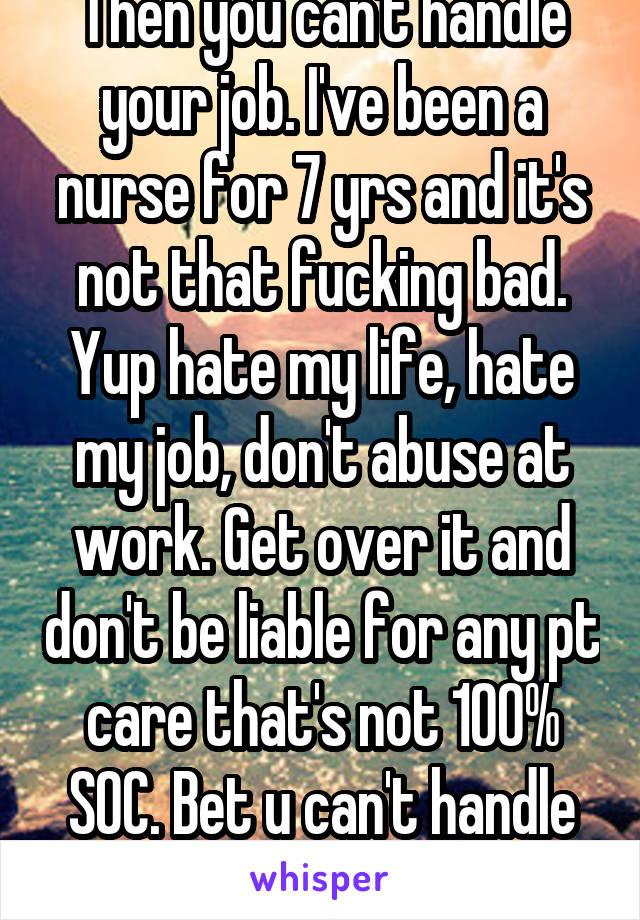 Then you can't handle your job. I've been a nurse for 7 yrs and it's not that fucking bad. Yup hate my life, hate my job, don't abuse at work. Get over it and don't be liable for any pt care that's not 100% SOC. Bet u can't handle unemployment.