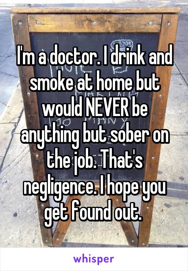 I'm a doctor. I drink and smoke at home but would NEVER be anything but sober on the job. That's negligence. I hope you get found out. 