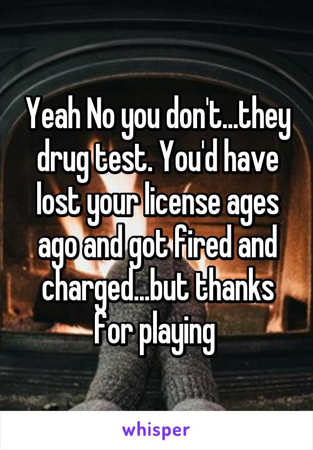 Yeah No you don't...they drug test. You'd have lost your license ages ago and got fired and charged...but thanks for playing 