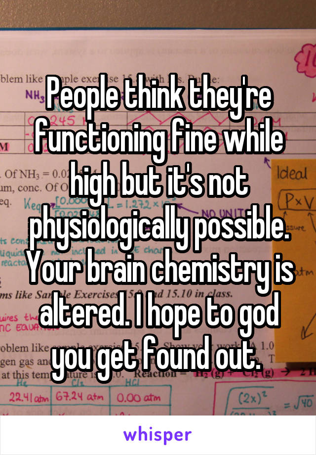 People think they're functioning fine while high but it's not physiologically possible. Your brain chemistry is altered. I hope to god you get found out. 