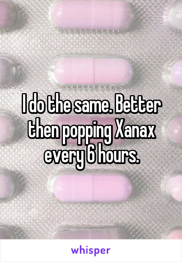 I do the same. Better then popping Xanax every 6 hours.