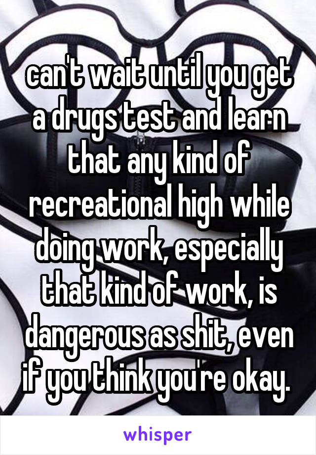 can't wait until you get a drugs test and learn that any kind of recreational high while doing work, especially that kind of work, is dangerous as shit, even if you think you're okay. 