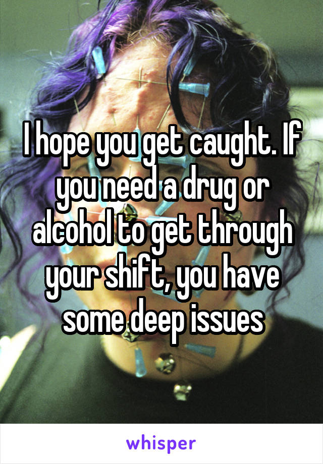 I hope you get caught. If you need a drug or alcohol to get through your shift, you have some deep issues