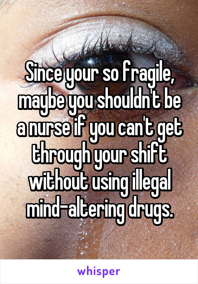 Since your so fragile, maybe you shouldn't be a nurse if you can't get through your shift without using illegal mind-altering drugs.