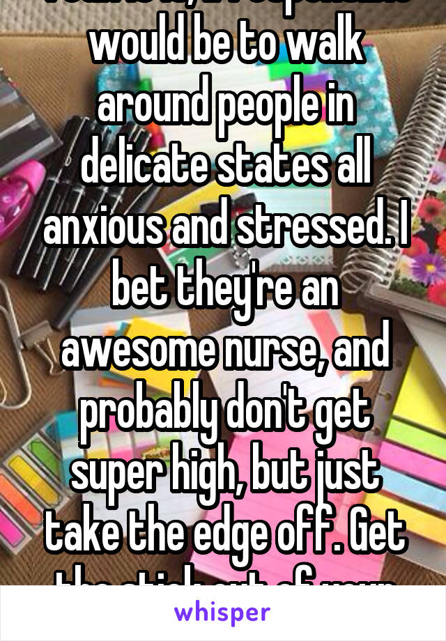 Yeah it is, irresponsible would be to walk around people in delicate states all anxious and stressed. I bet they're an awesome nurse, and probably don't get super high, but just take the edge off. Get the stick out of your ass