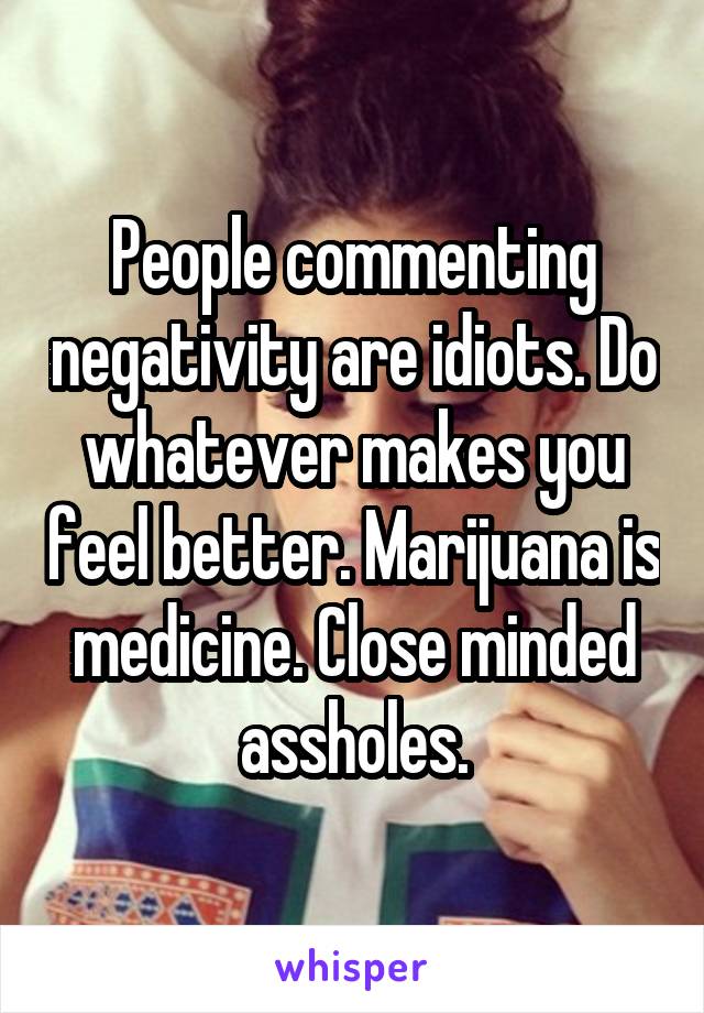 People commenting negativity are idiots. Do whatever makes you feel better. Marijuana is medicine. Close minded assholes.