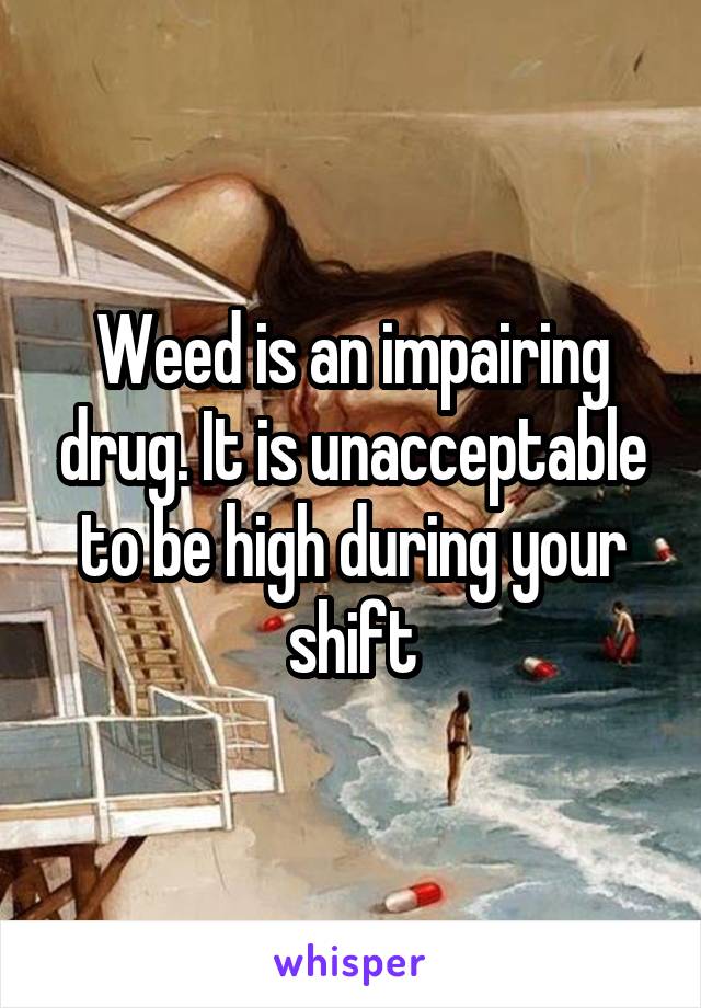 Weed is an impairing drug. It is unacceptable to be high during your shift