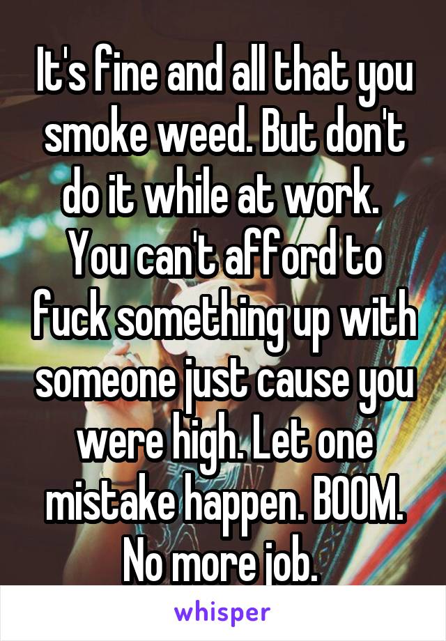 It's fine and all that you smoke weed. But don't do it while at work.  You can't afford to fuck something up with someone just cause you were high. Let one mistake happen. BOOM. No more job. 