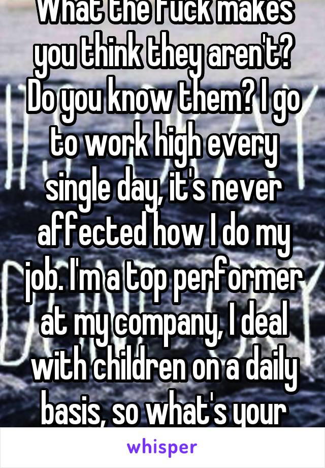 What the fuck makes you think they aren't? Do you know them? I go to work high every single day, it's never affected how I do my job. I'm a top performer at my company, I deal with children on a daily basis, so what's your point?