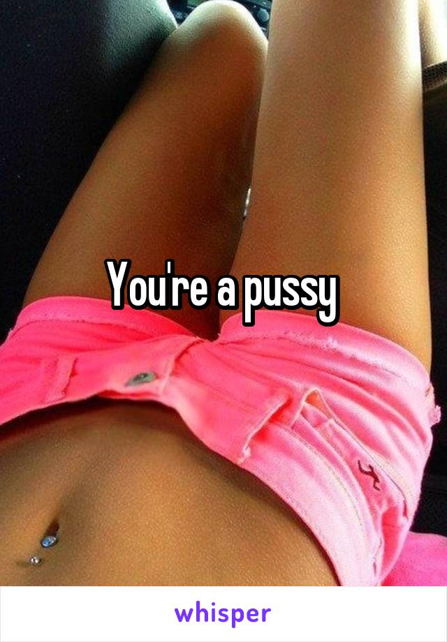 You're a pussy 
