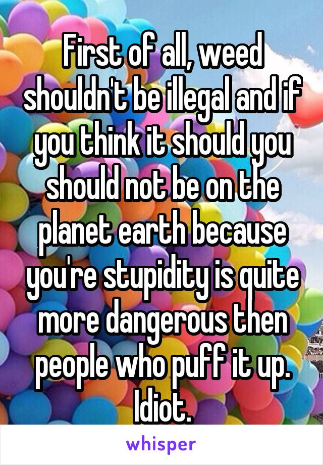 First of all, weed shouldn't be illegal and if you think it should you should not be on the planet earth because you're stupidity is quite more dangerous then people who puff it up. Idiot.