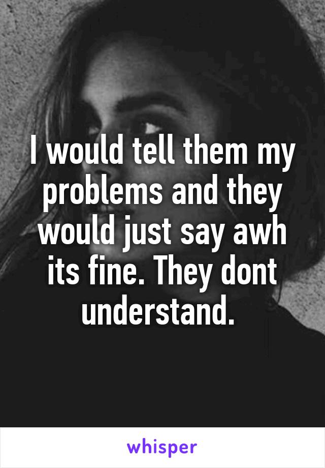 I would tell them my problems and they would just say awh its fine. They dont understand. 
