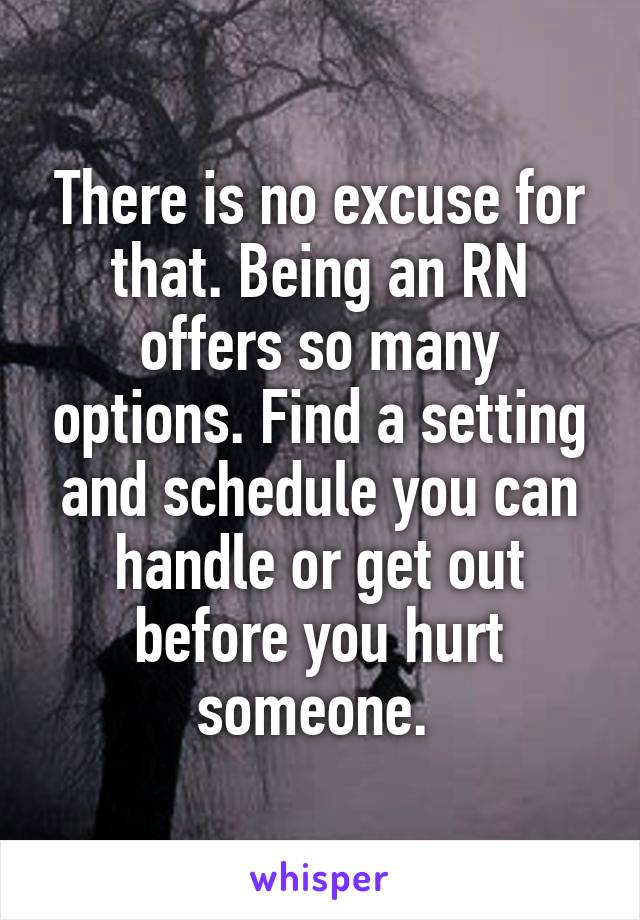 There is no excuse for that. Being an RN offers so many options. Find a setting and schedule you can handle or get out before you hurt someone. 