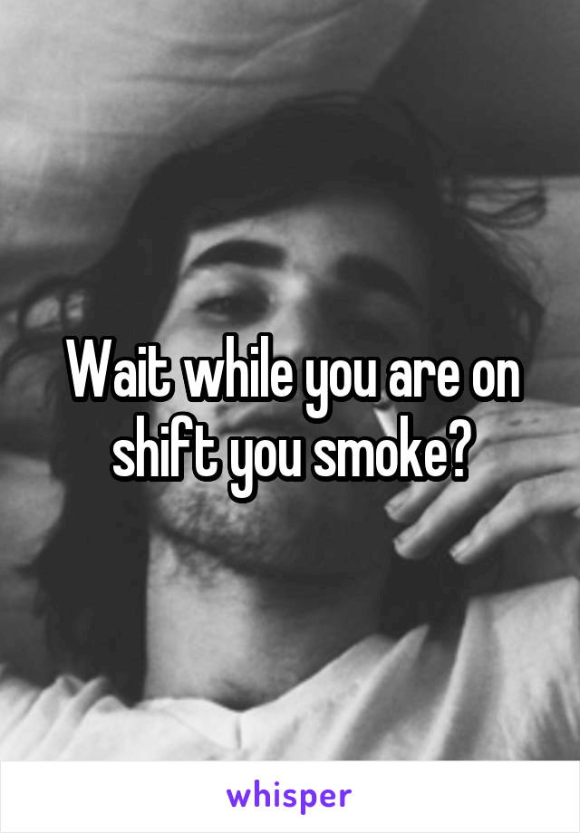 Wait while you are on shift you smoke?