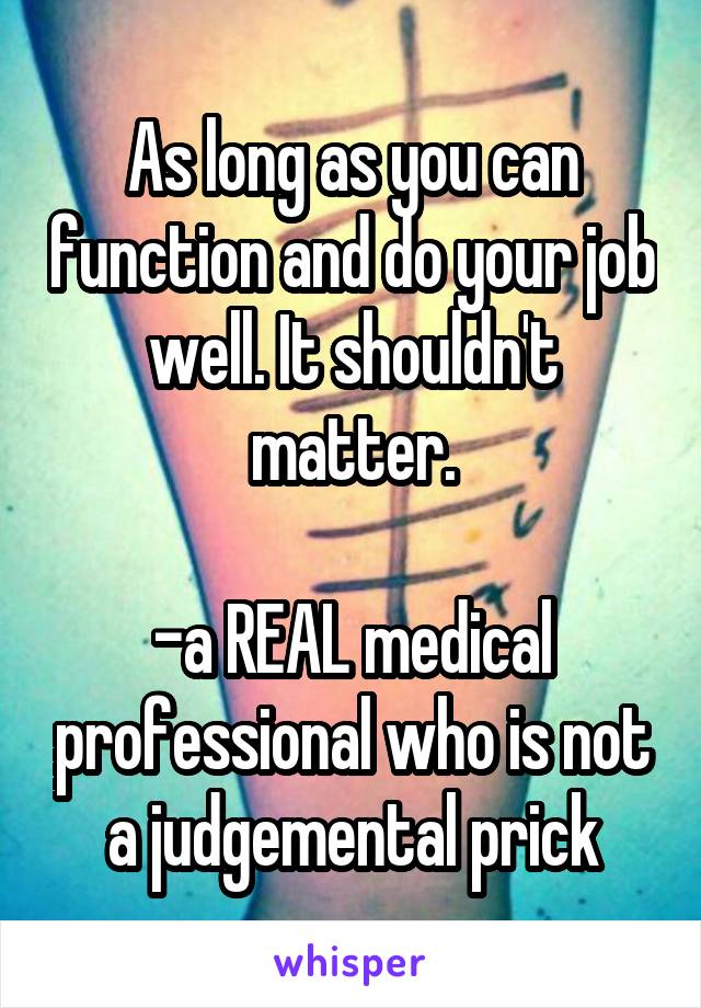 As long as you can function and do your job well. It shouldn't matter.

-a REAL medical professional who is not a judgemental prick