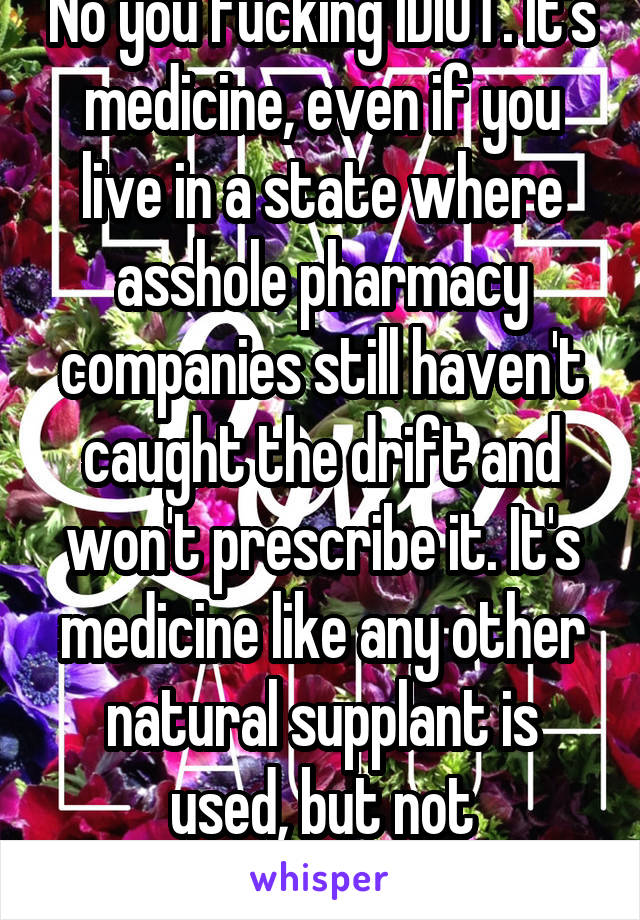 No you fucking IDIOT. It's medicine, even if you live in a state where asshole pharmacy companies still haven't caught the drift and won't prescribe it. It's medicine like any other natural supplant is used, but not stigmatized. 