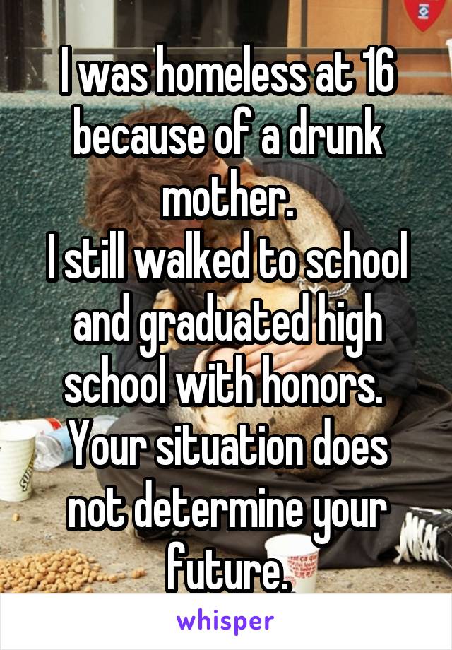 I was homeless at 16 because of a drunk mother.
I still walked to school and graduated high school with honors. 
Your situation does not determine your future.