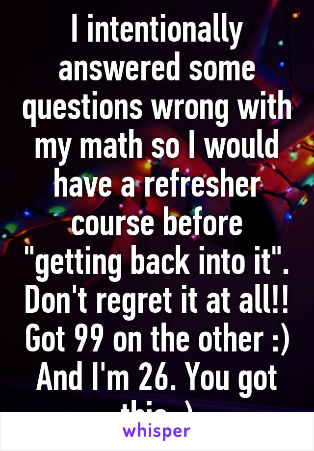 I intentionally answered some questions wrong with my math so I would have a refresher course before "getting back into it". Don't regret it at all!! Got 99 on the other :) And I'm 26. You got this :)