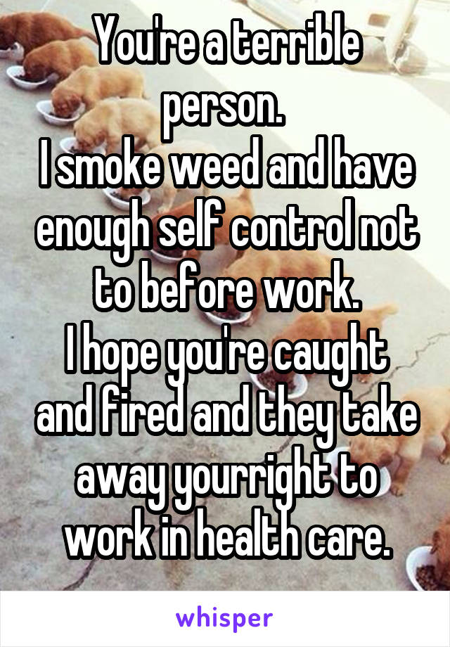 You're a terrible person. 
I smoke weed and have enough self control not to before work.
I hope you're caught and fired and they take away yourright to work in health care.
