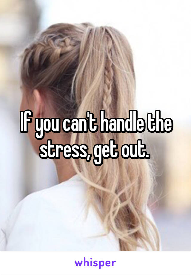 If you can't handle the stress, get out. 