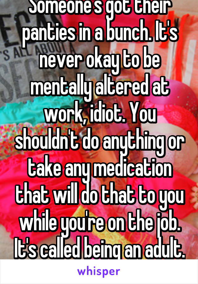 Someone's got their panties in a bunch. It's never okay to be mentally altered at work, idiot. You shouldn't do anything or take any medication that will do that to you while you're on the job. It's called being an adult. 