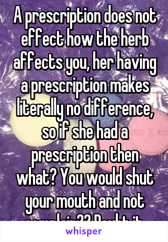 A prescription does not effect how the herb affects you, her having a prescription makes literally no difference, so if she had a prescription then what? You would shut your mouth and not complain?? Doubt it.