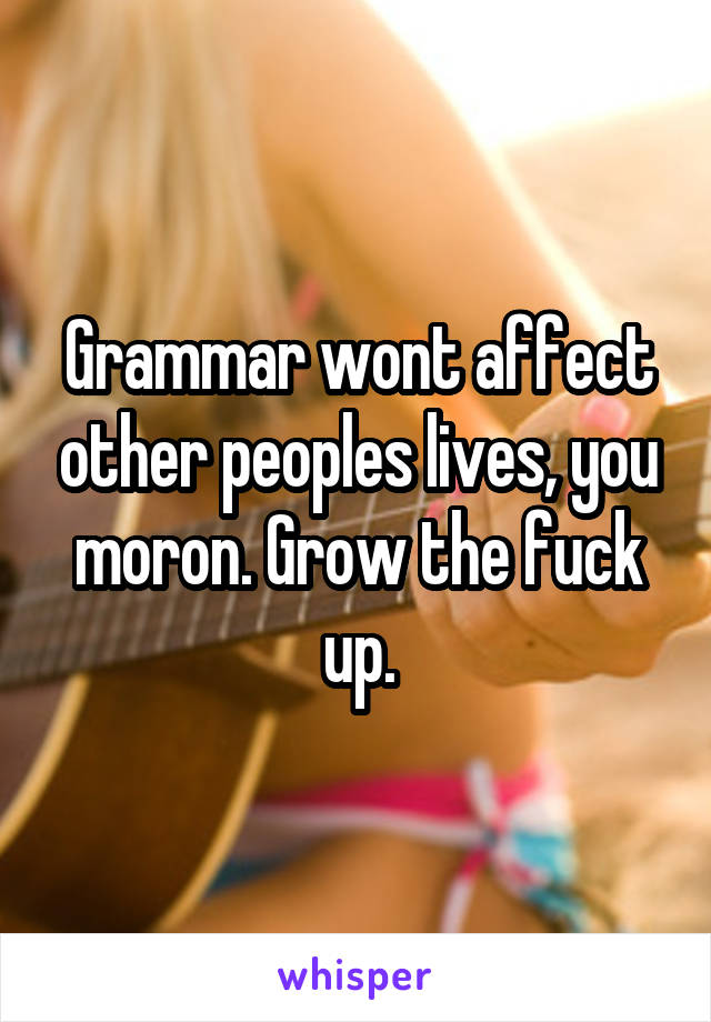 Grammar wont affect other peoples lives, you moron. Grow the fuck up.