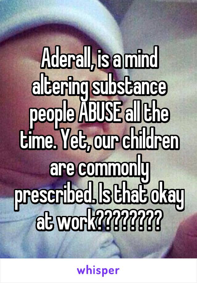 Aderall, is a mind altering substance people ABUSE all the time. Yet, our children are commonly prescribed. Is that okay at work????????