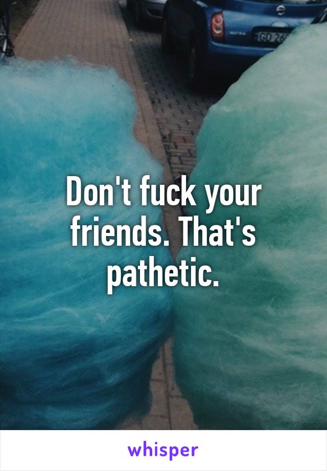 Don't fuck your friends. That's pathetic.