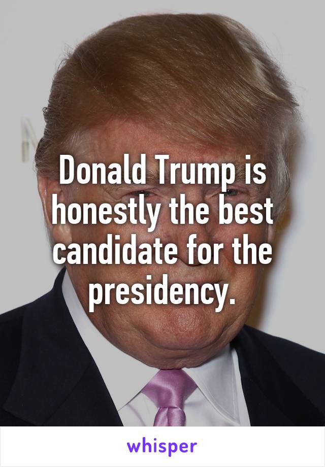 Donald Trump is honestly the best candidate for the presidency.