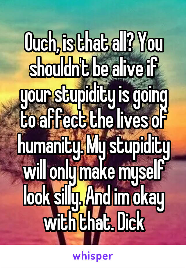 Ouch, is that all? You shouldn't be alive if your stupidity is going to affect the lives of humanity. My stupidity will only make myself look silly. And im okay with that. Dick