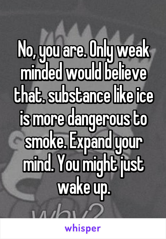 No, you are. Only weak minded would believe that. substance like ice is more dangerous to smoke. Expand your mind. You might just wake up.