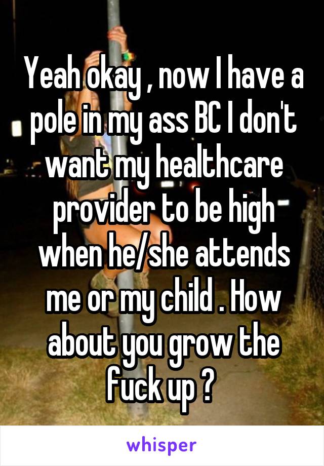 Yeah okay , now I have a pole in my ass BC I don't want my healthcare provider to be high when he/she attends me or my child . How about you grow the fuck up ? 