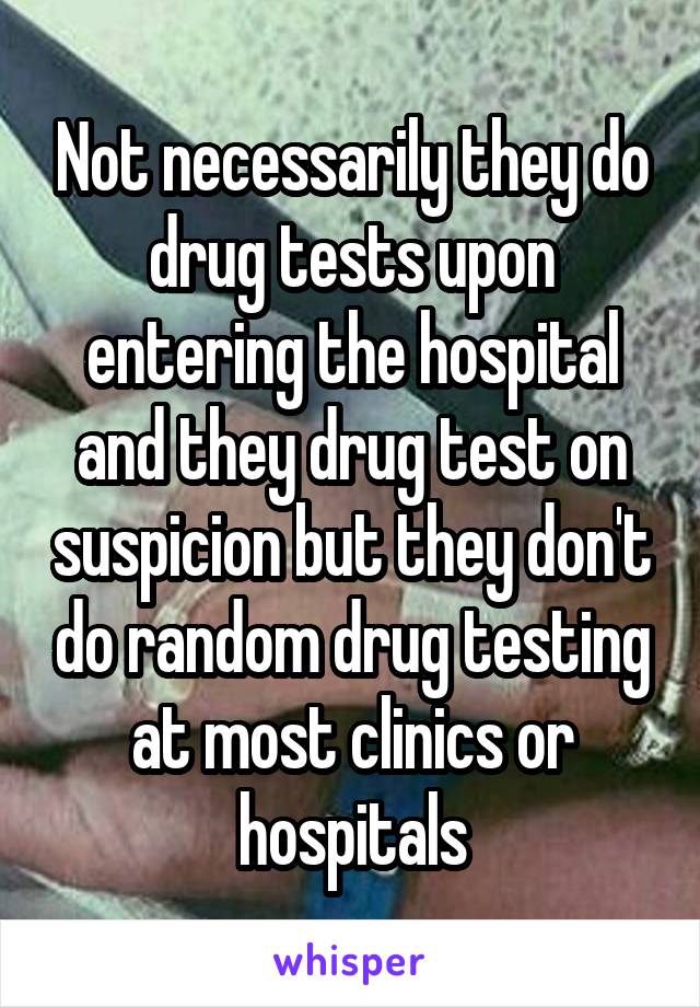 Not necessarily they do drug tests upon entering the hospital and they drug test on suspicion but they don't do random drug testing at most clinics or hospitals