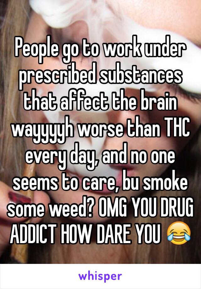 People go to work under prescribed substances that affect the brain wayyyyh worse than THC every day, and no one seems to care, bu smoke some weed? OMG YOU DRUG ADDICT HOW DARE YOU 😂