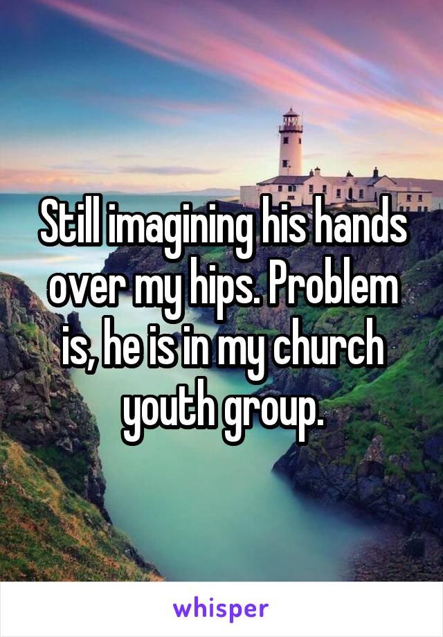 Still imagining his hands over my hips. Problem is, he is in my church youth group.
