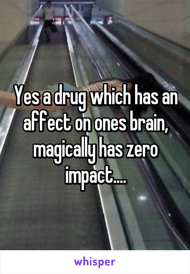 Yes a drug which has an affect on ones brain, magically has zero impact....