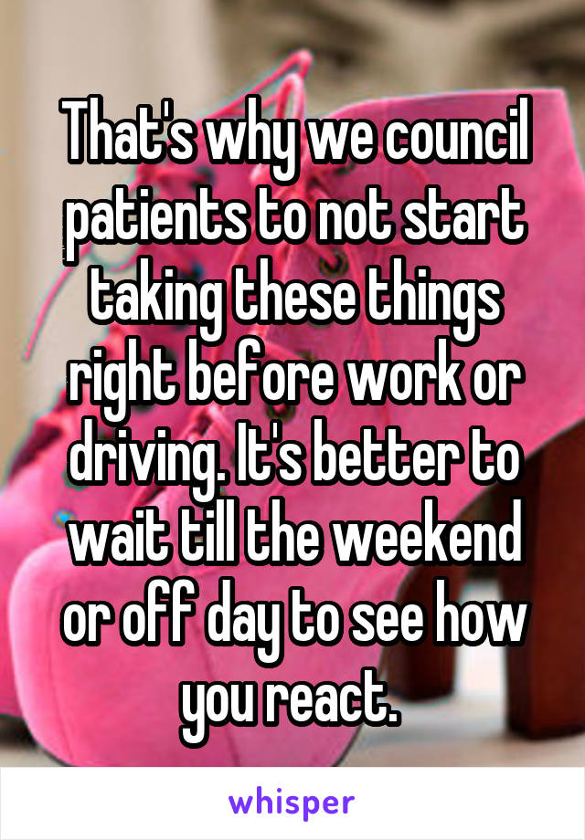 That's why we council patients to not start taking these things right before work or driving. It's better to wait till the weekend or off day to see how you react. 