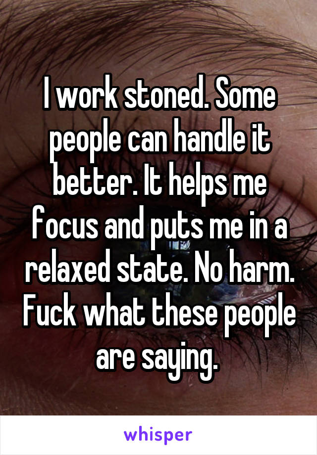 I work stoned. Some people can handle it better. It helps me focus and puts me in a relaxed state. No harm. Fuck what these people are saying. 