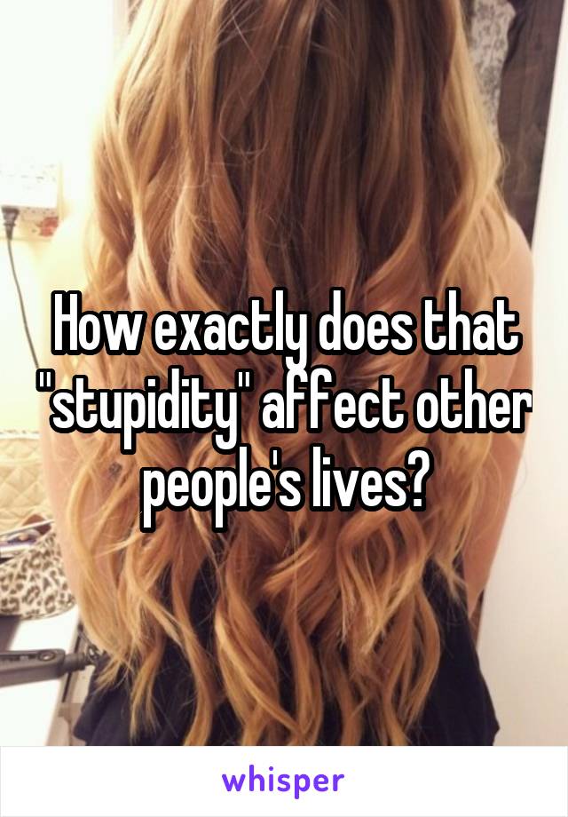 How exactly does that "stupidity" affect other people's lives?