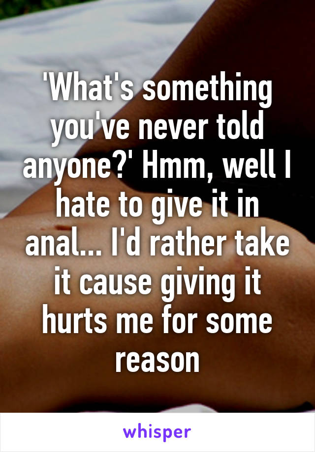 'What's something you've never told anyone?' Hmm, well I hate to give it in anal... I'd rather take it cause giving it hurts me for some reason