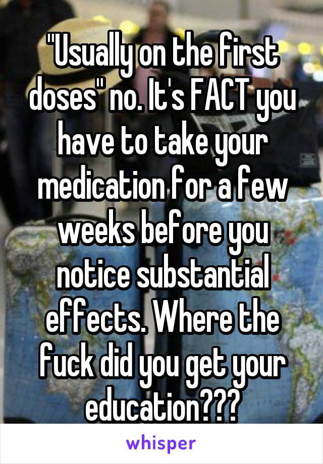 "Usually on the first doses" no. It's FACT you have to take your medication for a few weeks before you notice substantial effects. Where the fuck did you get your education???