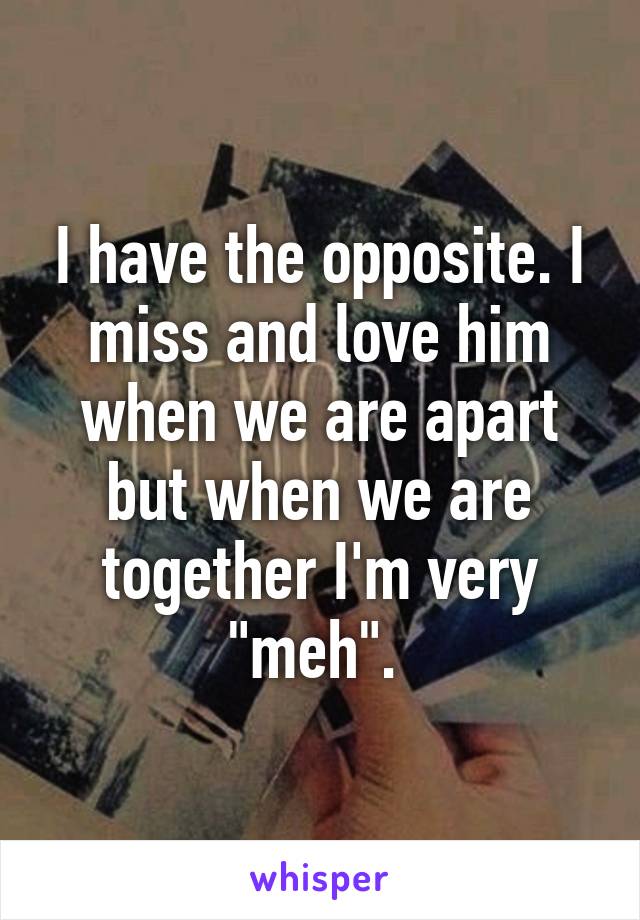 I have the opposite. I miss and love him when we are apart but when we are together I'm very "meh". 